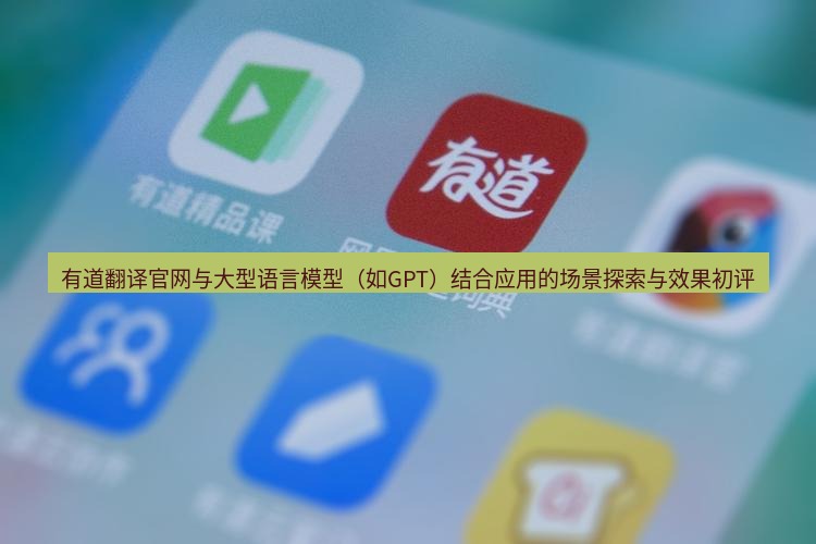 有道翻译在线 有道翻译官网与大型语言模型（如GPT）结合应用的场景探索与效果初评