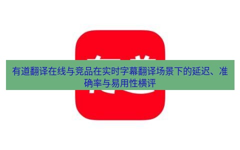 有道翻译在线 有道翻译在线与竞品在实时字幕翻译场景下的延迟、准确率与易用性横评